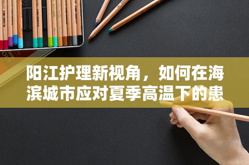 阳江护理新视角，如何在海滨城市应对夏季高温下的患者护理挑战？