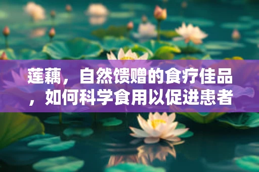 莲藕，自然馈赠的食疗佳品，如何科学食用以促进患者康复？