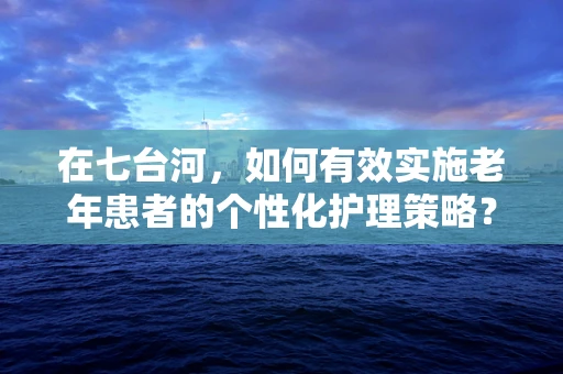 在七台河，如何有效实施老年患者的个性化护理策略？