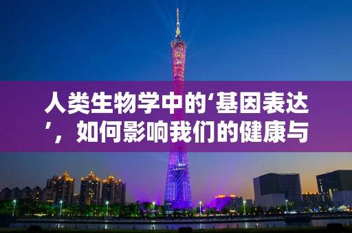 人类生物学中的‘基因表达’，如何影响我们的健康与疾病？