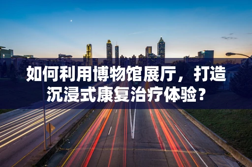 如何利用博物馆展厅，打造沉浸式康复治疗体验？