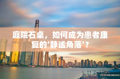 庭院石桌，如何成为患者康复的‘静谧角落’？