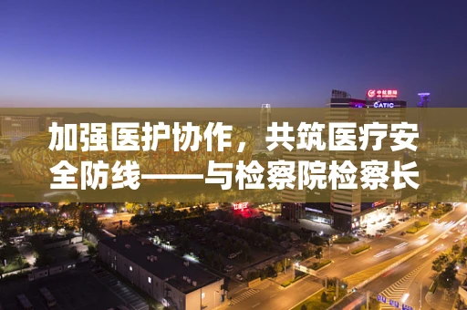 加强医护协作，共筑医疗安全防线——与检察院检察长的深度交流