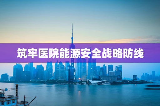 筑牢医院能源安全战略防线