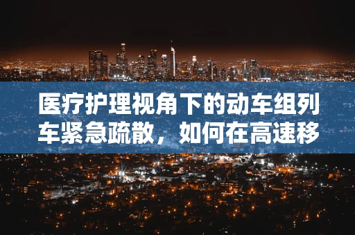 医疗护理视角下的动车组列车紧急疏散，如何在高速移动中保障患者安全撤离？