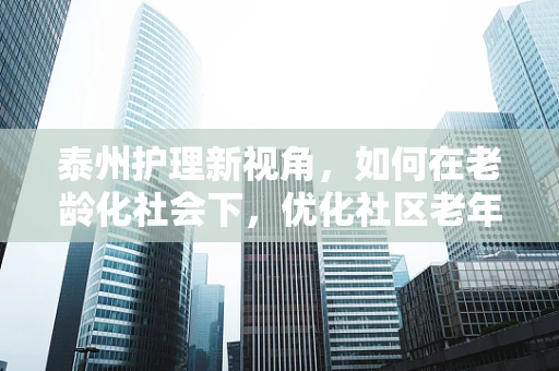 泰州护理新视角，如何在老龄化社会下，优化社区老年护理服务？