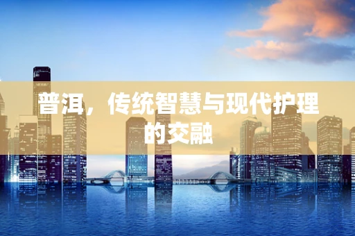 普洱，传统智慧与现代护理的交融