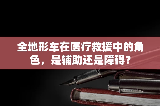 全地形车在医疗救援中的角色，是辅助还是障碍？