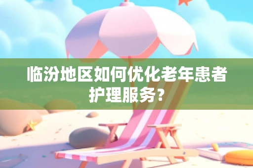 临汾地区如何优化老年患者护理服务？