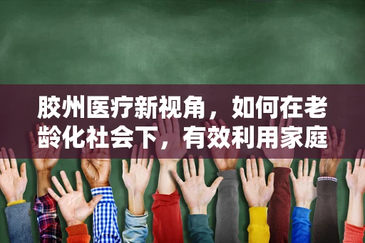 胶州医疗新视角，如何在老龄化社会下，有效利用家庭护理与社区服务，缓解胶州地区养老护理压力？