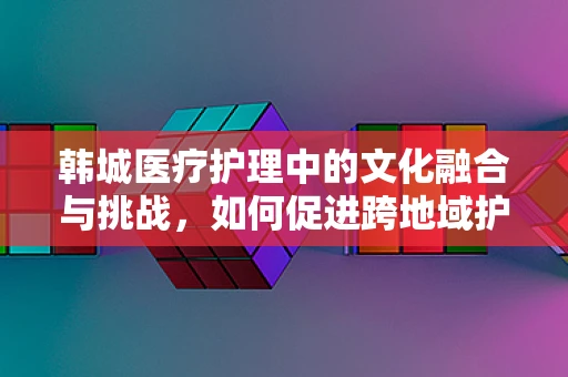 韩城医疗护理中的文化融合与挑战，如何促进跨地域护理实践的和谐？