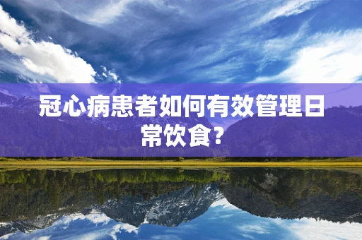 冠心病患者如何有效管理日常饮食？
