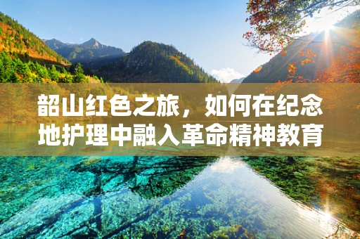 韶山红色之旅，如何在纪念地护理中融入革命精神教育？