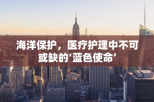 海洋保护，医疗护理中不可或缺的‘蓝色使命’