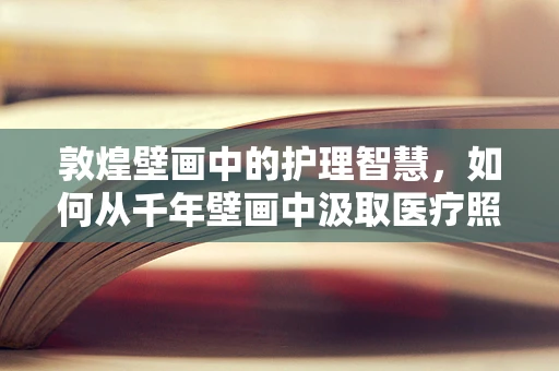 敦煌壁画中的护理智慧，如何从千年壁画中汲取医疗照护灵感？