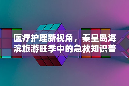 医疗护理新视角，秦皇岛海滨旅游旺季中的急救知识普及