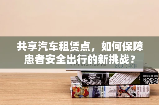 共享汽车租赁点，如何保障患者安全出行的新挑战？