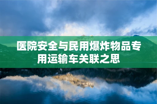 医院安全与民用爆炸物品专用运输车关联之思