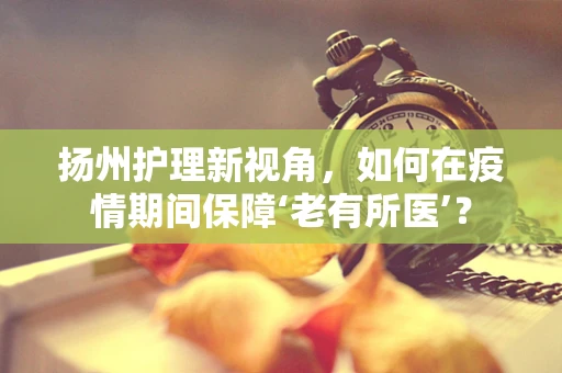 扬州护理新视角，如何在疫情期间保障‘老有所医’？