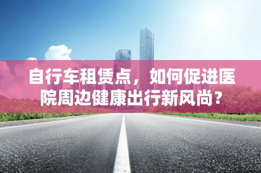 自行车租赁点，如何促进医院周边健康出行新风尚？