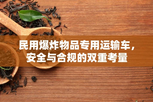 民用爆炸物品专用运输车，安全与合规的双重考量