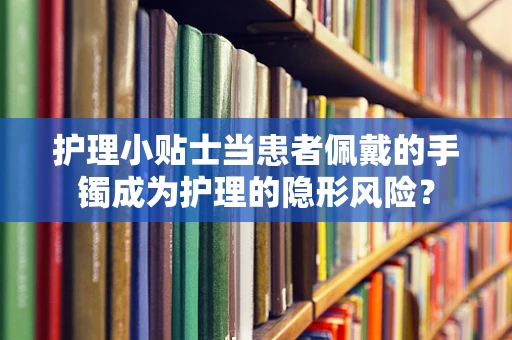 护理小贴士当患者佩戴的手镯成为护理的隐形风险？