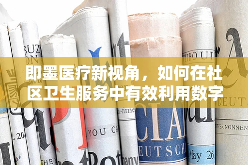 即墨医疗新视角，如何在社区卫生服务中有效利用数字健康工具提升护理效率？