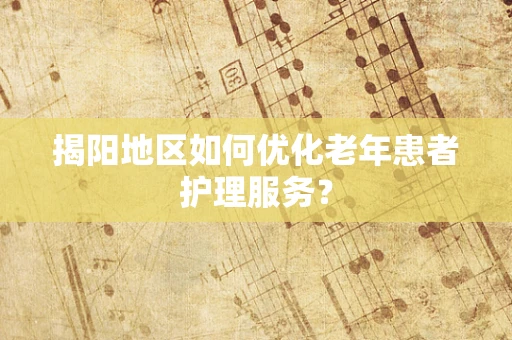 揭阳地区如何优化老年患者护理服务？