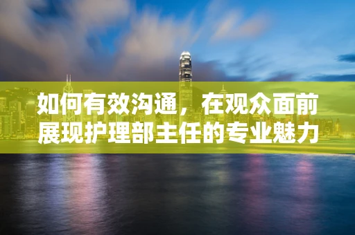 如何有效沟通，在观众面前展现护理部主任的专业魅力？