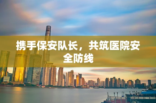 携手保安队长，共筑医院安全防线