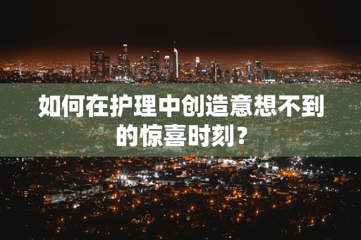 如何在护理中创造意想不到的惊喜时刻？