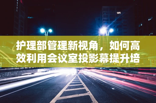 护理部管理新视角，如何高效利用会议室投影幕提升培训效果？