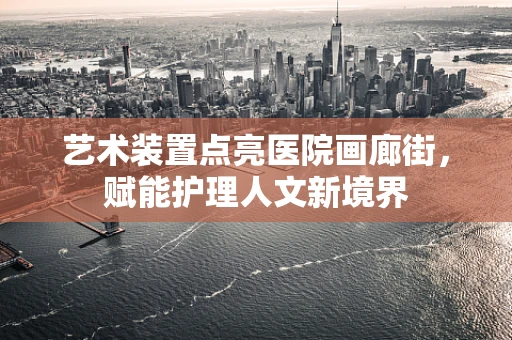 艺术装置点亮医院画廊街，赋能护理人文新境界
