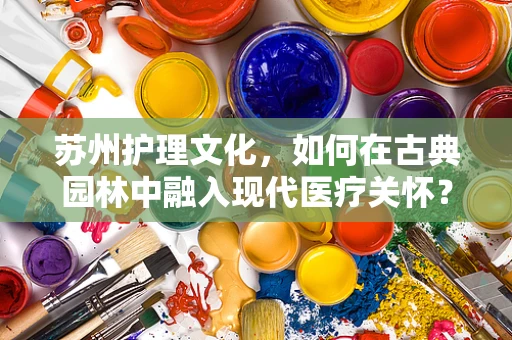 苏州护理文化，如何在古典园林中融入现代医疗关怀？