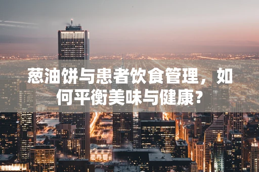 葱油饼与患者饮食管理，如何平衡美味与健康？