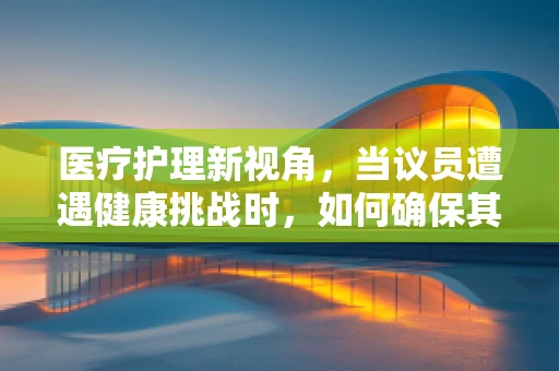 医疗护理新视角，当议员遭遇健康挑战时，如何确保其获得高质量的护理服务？