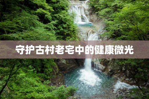 守护古村老宅中的健康微光