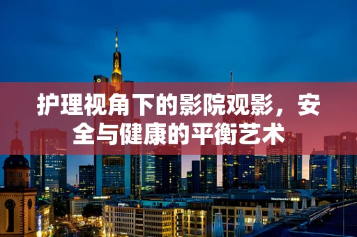 护理视角下的影院观影，安全与健康的平衡艺术