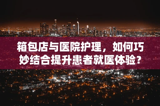 箱包店与医院护理，如何巧妙结合提升患者就医体验？