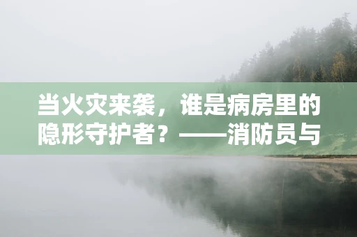 当火灾来袭，谁是病房里的隐形守护者？——消防员与医疗护理的默契协作