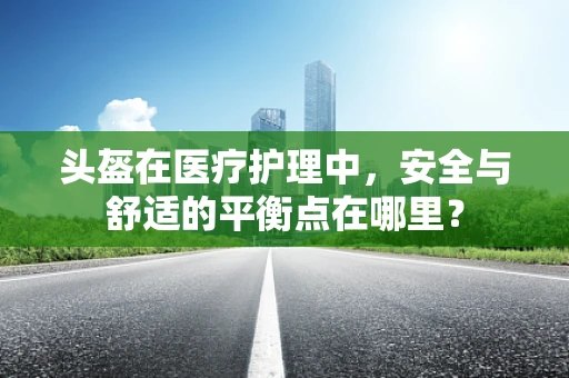 头盔在医疗护理中，安全与舒适的平衡点在哪里？