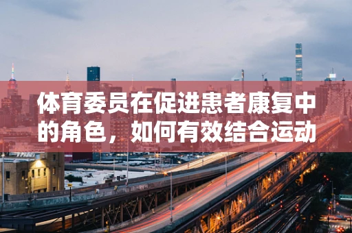 体育委员在促进患者康复中的角色，如何有效结合运动与护理？