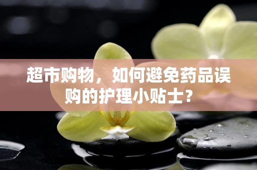 超市购物，如何避免药品误购的护理小贴士？