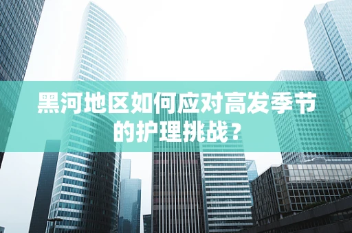 黑河地区如何应对高发季节的护理挑战？