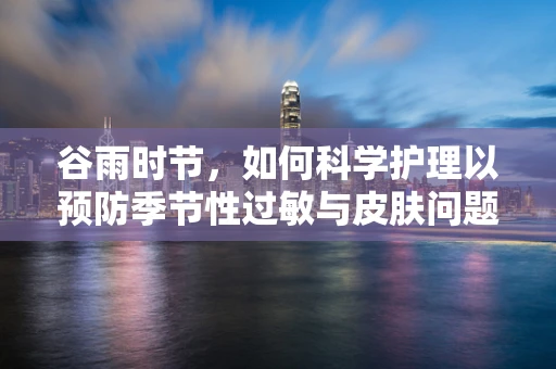 谷雨时节，如何科学护理以预防季节性过敏与皮肤问题？