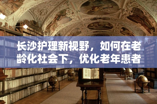 长沙护理新视野，如何在老龄化社会下，优化老年患者护理服务？