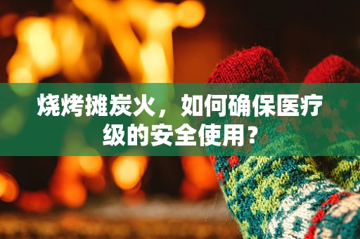 烧烤摊炭火，如何确保医疗级的安全使用？