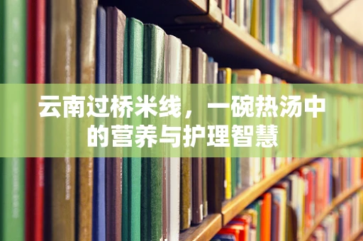 云南过桥米线，一碗热汤中的营养与护理智慧