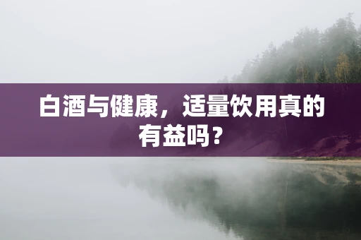 白酒与健康，适量饮用真的有益吗？