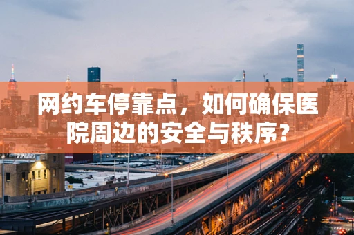 网约车停靠点，如何确保医院周边的安全与秩序？